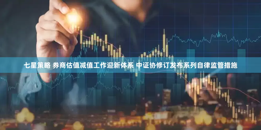 七星策略 券商估值减值工作迎新体系 中证协修订发布系列自律监管措施