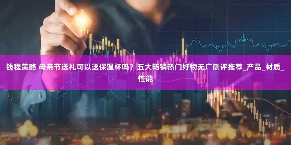 钱程策略 母亲节送礼可以送保温杯吗？五大畅销热门好物无广测评推荐_产品_材质_性能
