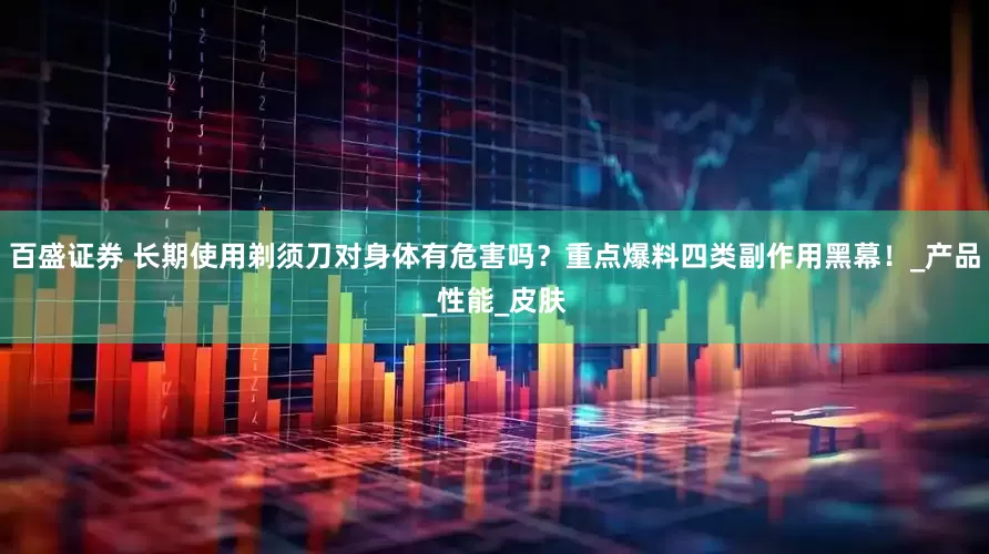 百盛证券 长期使用剃须刀对身体有危害吗？重点爆料四类副作用黑幕！_产品_性能_皮肤