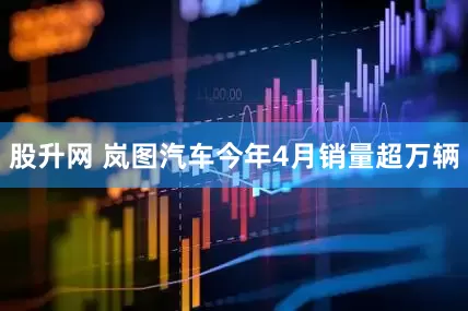 股升网 岚图汽车今年4月销量超万辆