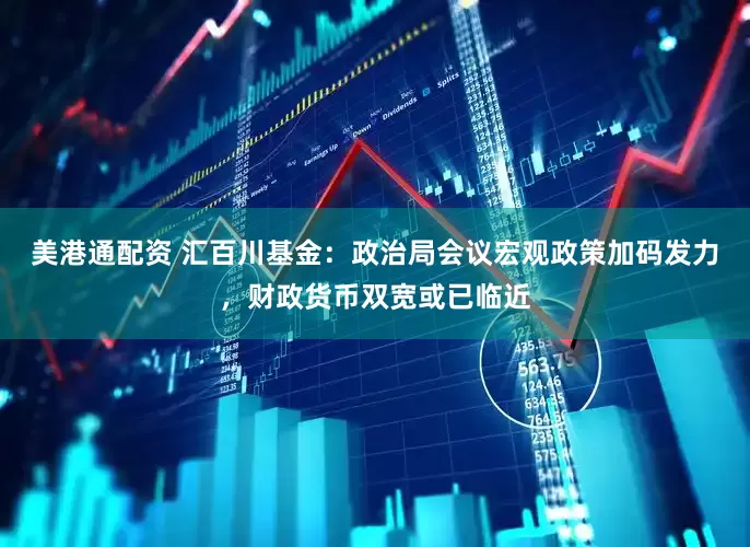 美港通配资 汇百川基金：政治局会议宏观政策加码发力，财政货币双宽或已临近