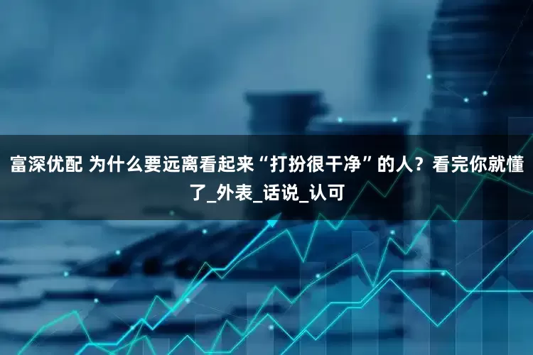 富深优配 为什么要远离看起来“打扮很干净”的人？看完你就懂了_外表_话说_认可