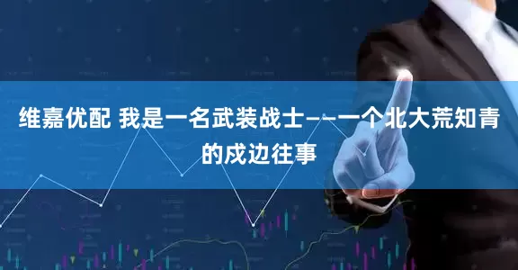 维嘉优配 我是一名武装战士——一个北大荒知青的戍边往事