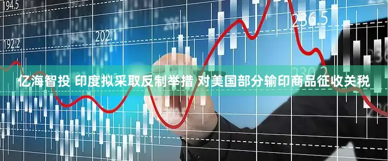 亿海智投 印度拟采取反制举措 对美国部分输印商品征收关税