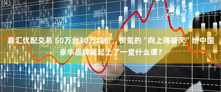 嘉汇优配交易 50万台30万均价，极氪的“向上捅破天”给中国豪华品牌崛起上了一堂什么课？