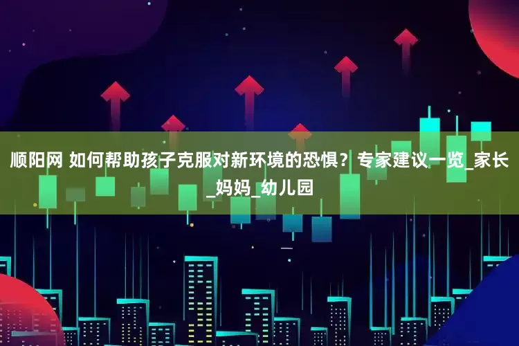 顺阳网 如何帮助孩子克服对新环境的恐惧？专家建议一览_家长_妈妈_幼儿园