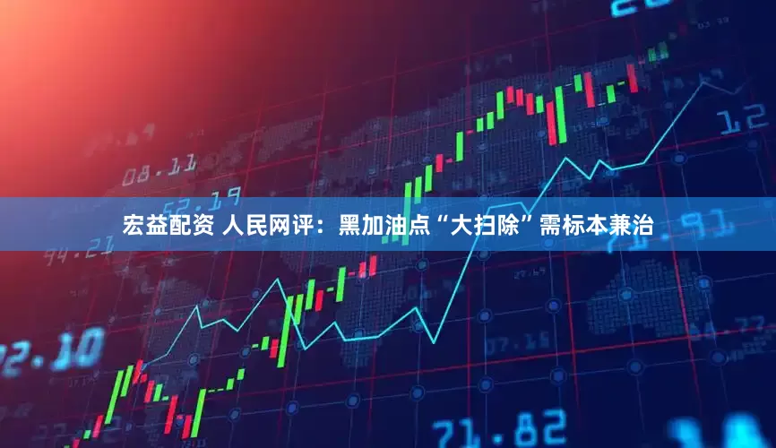 宏益配资 人民网评：黑加油点“大扫除”需标本兼治