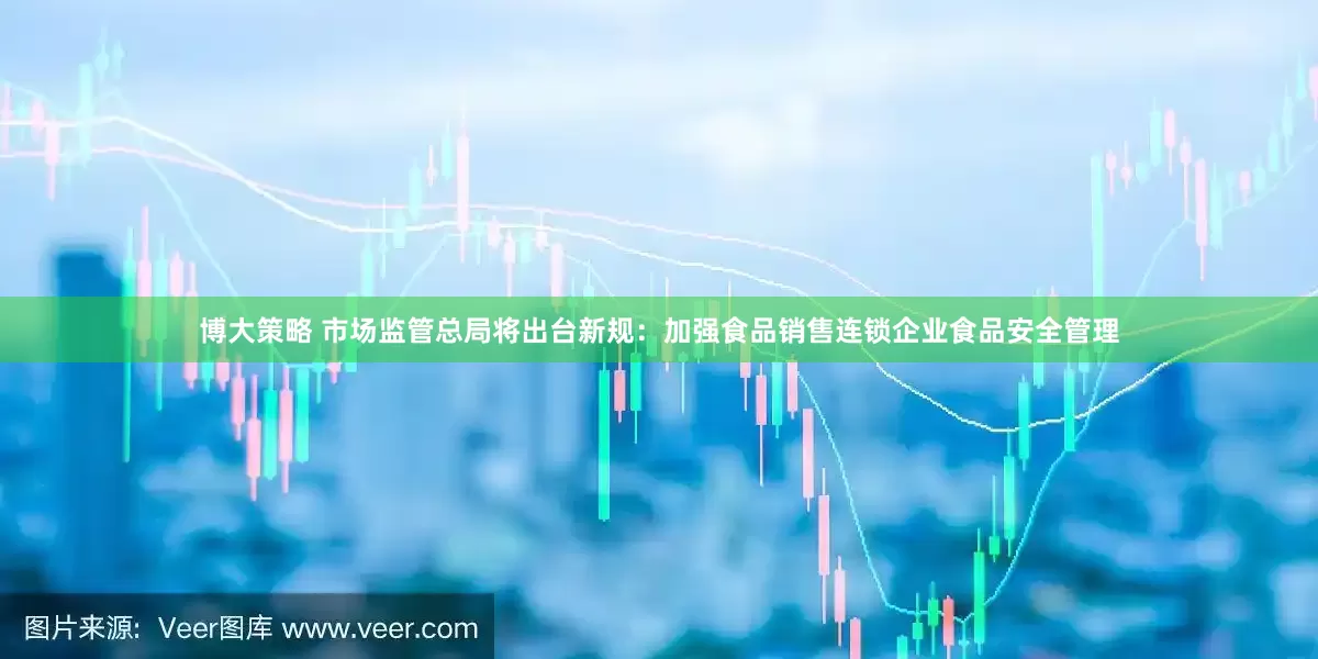 博大策略 市场监管总局将出台新规：加强食品销售连锁企业食品安全管理