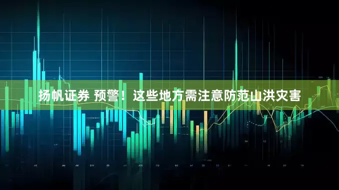 扬帆证券 预警！这些地方需注意防范山洪灾害