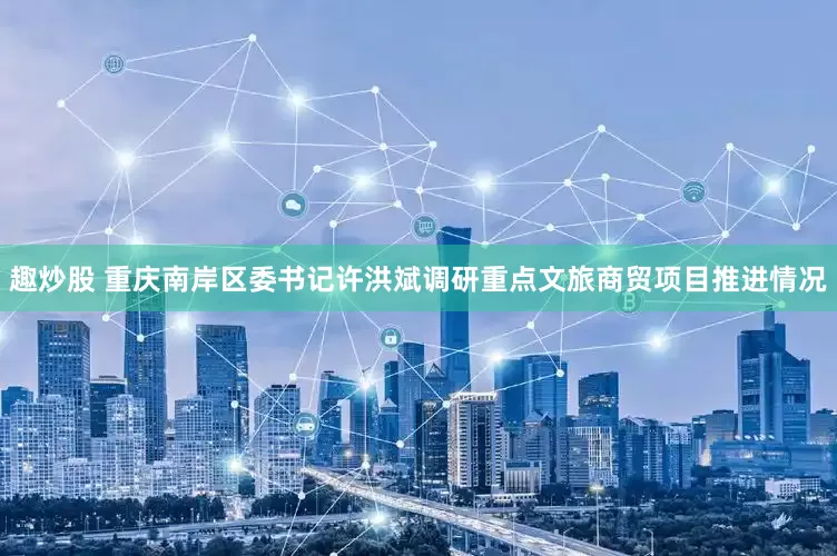 趣炒股 重庆南岸区委书记许洪斌调研重点文旅商贸项目推进情况