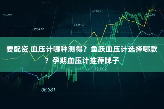 要配资 血压计哪种测得？鱼跃血压计选择哪款？孕期血压计推荐牌子