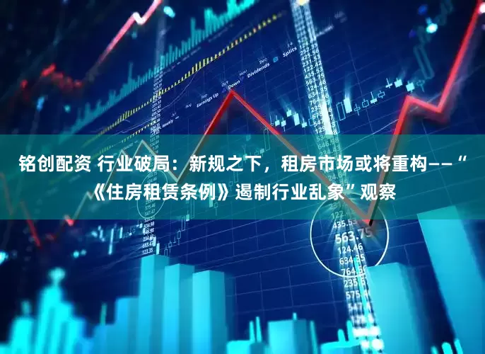 铭创配资 行业破局：新规之下，租房市场或将重构——“《住房租赁条例》遏制行业乱象”观察