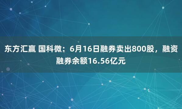 东方汇赢 国科微:6月16日融券卖出800股,融资融券余额16.56亿元