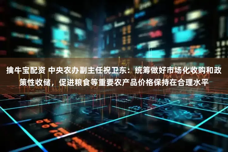 擒牛宝配资 中央农办副主任祝卫东：统筹做好市场化收购和政策性收储，促进粮食等重要农产品价格保持在合理水平