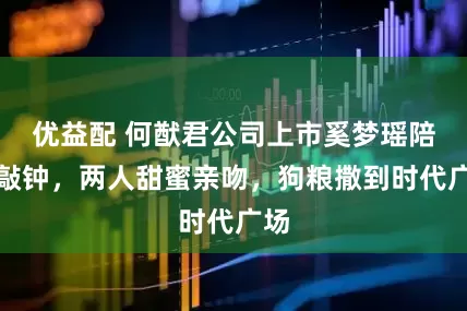 优益配 何猷君公司上市奚梦瑶陪着敲钟,两人甜蜜亲吻,狗粮撒到时代广场